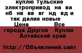 куплю Тульские электропривод  на, ва, нб, нв, вв, вг, нд, вд и так далие новые   › Цена ­ 85 500 - Все города Другое » Куплю   . Алтайский край